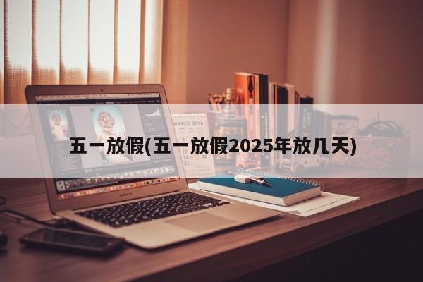 五一放假(五一放假2025年放几天)