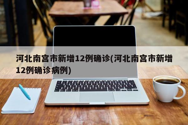 河北南宫市新增12例确诊(河北南宫市新增12例确诊病例)