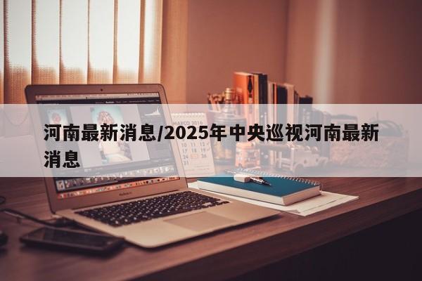 河南最新消息/2025年中央巡视河南最新消息