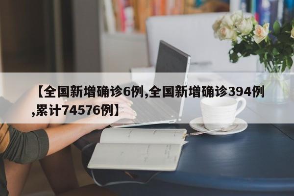 【全国新增确诊6例,全国新增确诊394例,累计74576例】