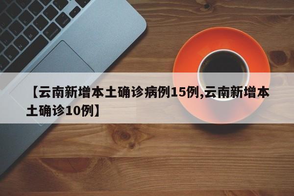 【云南新增本土确诊病例15例,云南新增本土确诊10例】