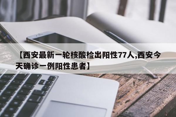 【西安最新一轮核酸检出阳性77人,西安今天确诊一例阳性患者】