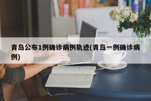 青岛公布1例确诊病例轨迹(青岛一例确诊病例)