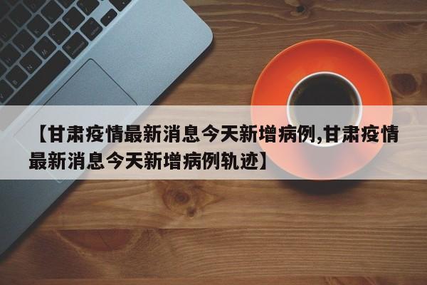 【甘肃疫情最新消息今天新增病例,甘肃疫情最新消息今天新增病例轨迹】