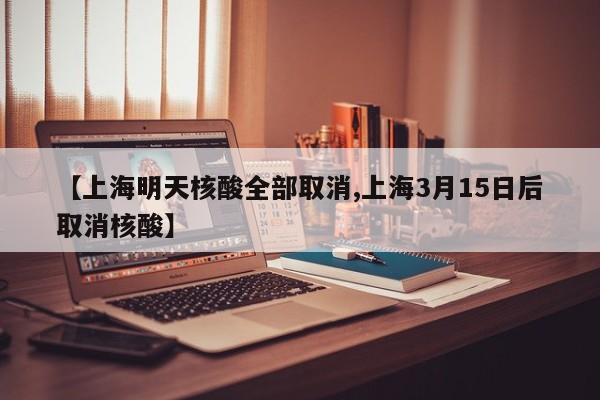 【上海明天核酸全部取消,上海3月15日后取消核酸】