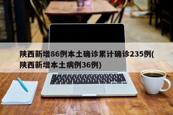 陕西新增86例本土确诊累计确诊235例(陕西新增本土病例36例)