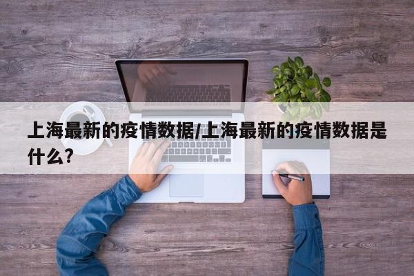 上海最新的疫情数据/上海最新的疫情数据是什么?