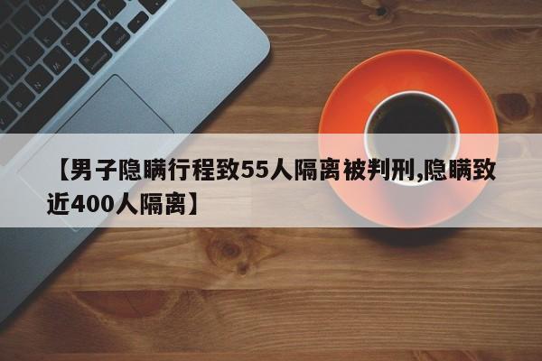 【男子隐瞒行程致55人隔离被判刑,隐瞒致近400人隔离】