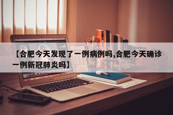 【合肥今天发现了一例病例吗,合肥今天确诊一例新冠肺炎吗】